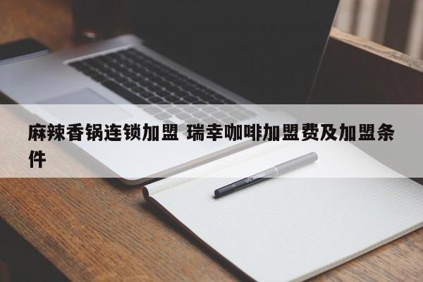 麻辣香锅连锁加盟 瑞幸咖啡加盟费及加盟条件