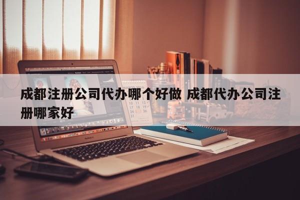 成都注册公司代办哪个好做 成都代办公司注册哪家好