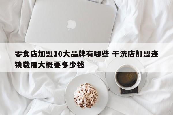 零食店加盟10大品牌有哪些 干洗店加盟连锁费用大概要多少钱
