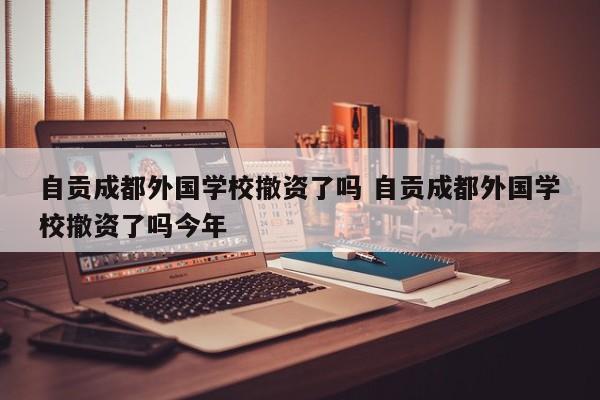 自贡成都外国学校撤资了吗 自贡成都外国学校撤资了吗今年