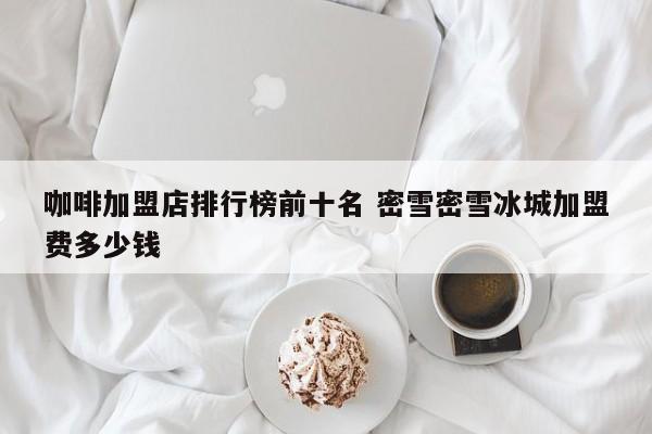 咖啡加盟店排行榜前十名 密雪密雪冰城加盟费多少钱