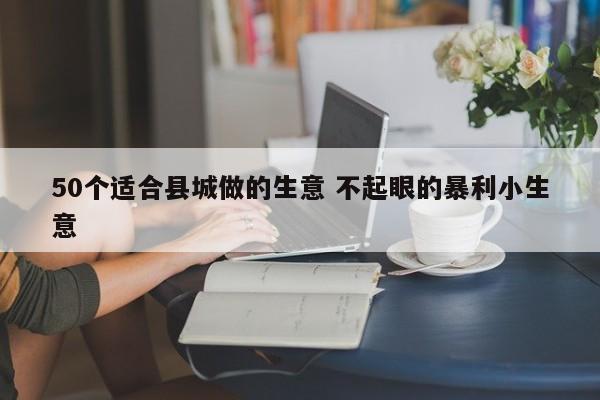 50个适合县城做的生意 不起眼的暴利小生意