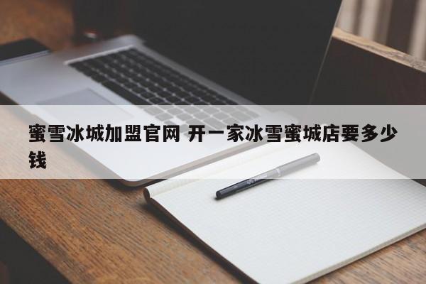 蜜雪冰城加盟官网 开一家冰雪蜜城店要多少钱