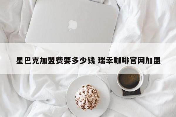 星巴克加盟费要多少钱 瑞幸咖啡官网加盟