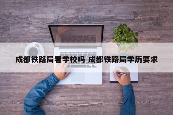成都铁路局看学校吗 成都铁路局学历要求
