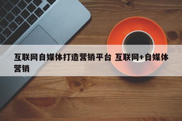 互联网自媒体打造营销平台 互联网+自媒体营销