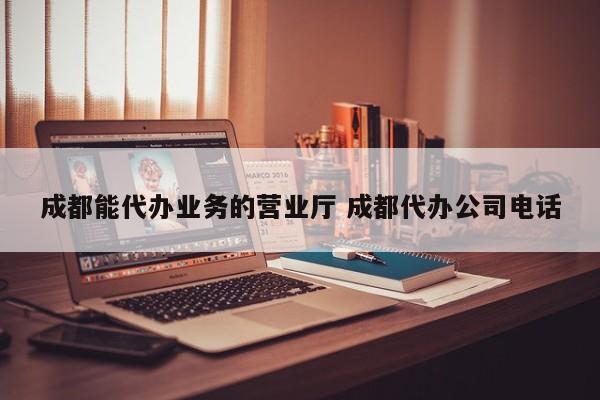 成都能代办业务的营业厅 成都代办公司电话
