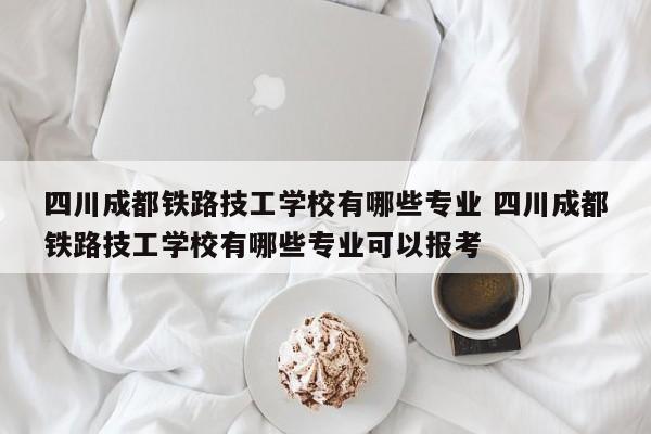 四川成都铁路技工学校有哪些专业 四川成都铁路技工学校有哪些专业可以报考