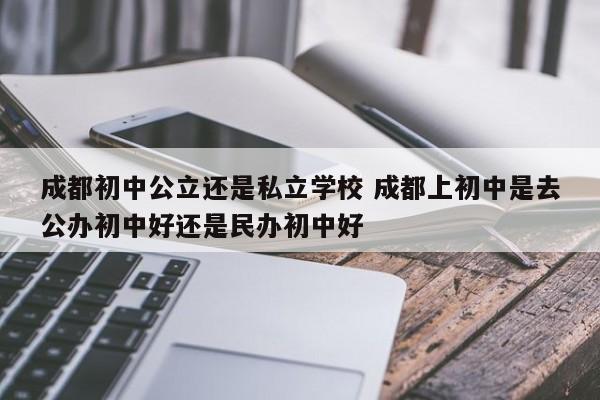 成都初中公立还是私立学校 成都上初中是去公办初中好还是民办初中好