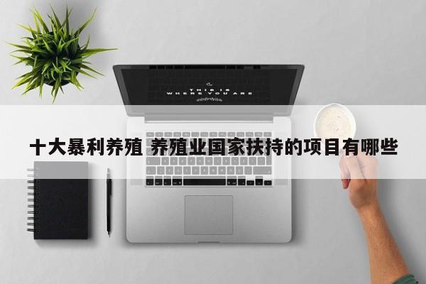 十大暴利养殖 养殖业国家扶持的项目有哪些