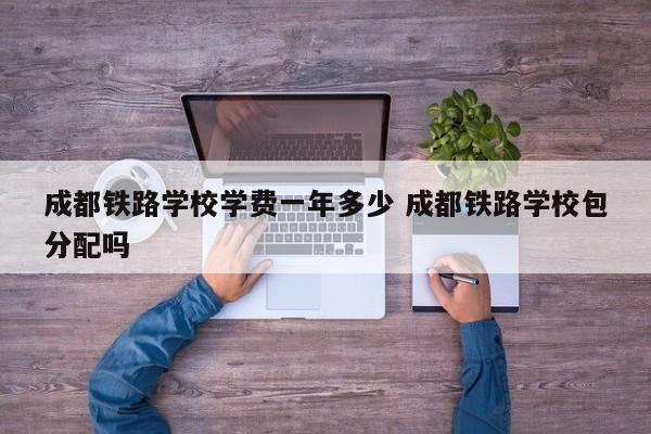 成都铁路学校学费一年多少 成都铁路学校包分配吗