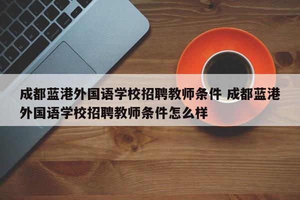 成都蓝港外国语学校招聘教师条件 成都蓝港外国语学校招聘教师条件怎么样