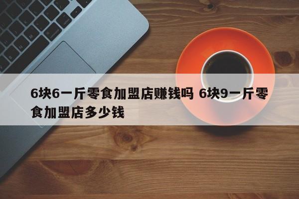 6块6一斤零食加盟店赚钱吗 6块9一斤零食加盟店多少钱