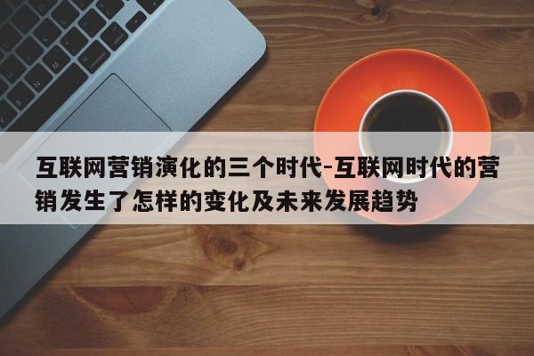 互联网营销演化的三个时代-互联网时代的营销发生了怎样的变化及未来发展趋势