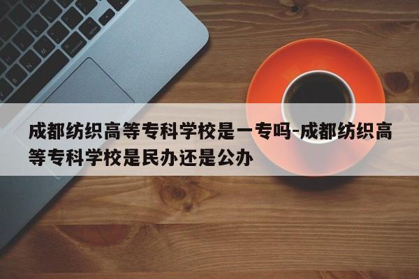 成都纺织高等专科学校是一专吗-成都纺织高等专科学校是民办还是公办