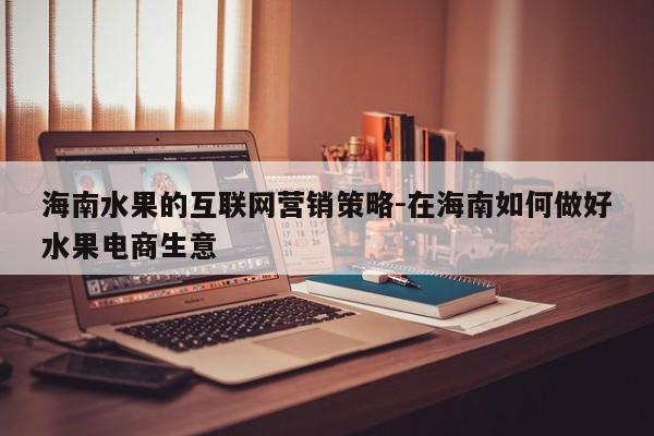 海南水果的互联网营销策略-在海南如何做好水果电商生意