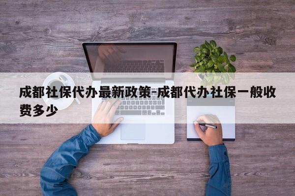 成都社保代办最新政策-成都代办社保一般收费多少