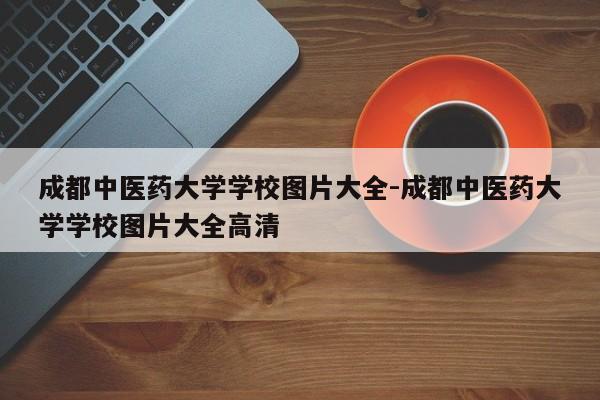 成都中医药大学学校图片大全-成都中医药大学学校图片大全高清