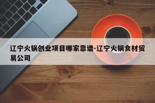 辽宁火锅创业项目哪家靠谱-辽宁火锅食材贸易公司