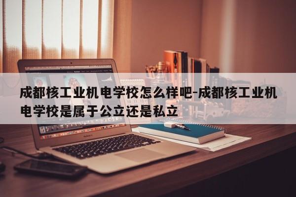 成都核工业机电学校怎么样吧-成都核工业机电学校是属于公立还是私立