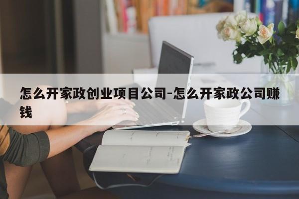怎么开家政创业项目公司-怎么开家政公司赚钱