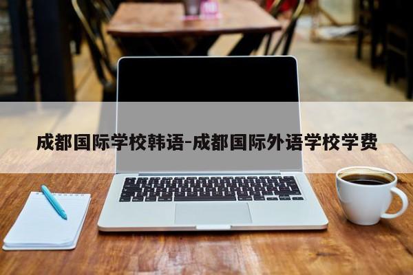 成都国际学校韩语-成都国际外语学校学费