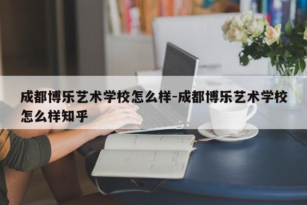 成都博乐艺术学校怎么样-成都博乐艺术学校怎么样知乎