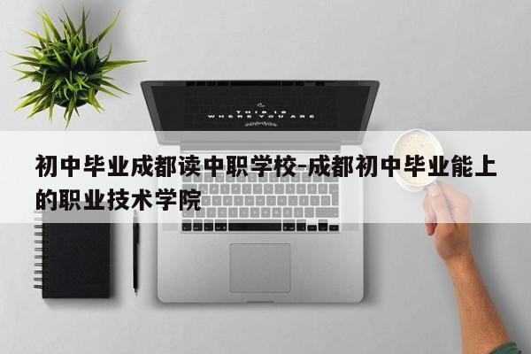 初中毕业成都读中职学校-成都初中毕业能上的职业技术学院