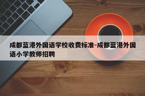 成都蓝港外国语学校收费标准-成都蓝港外国语小学教师招聘