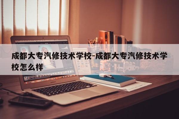 成都大专汽修技术学校-成都大专汽修技术学校怎么样