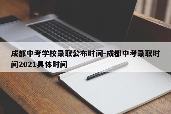 成都中考学校录取公布时间-成都中考录取时间2021具体时间