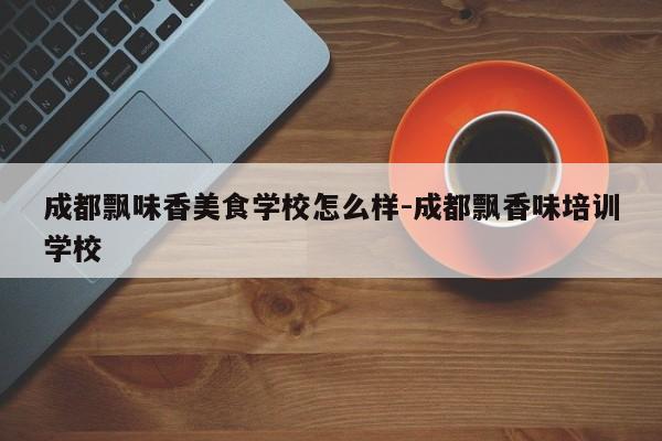 成都飘味香美食学校怎么样-成都飘香味培训学校