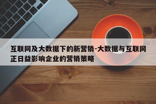 互联网及大数据下的新营销-大数据与互联网正日益影响企业的营销策略