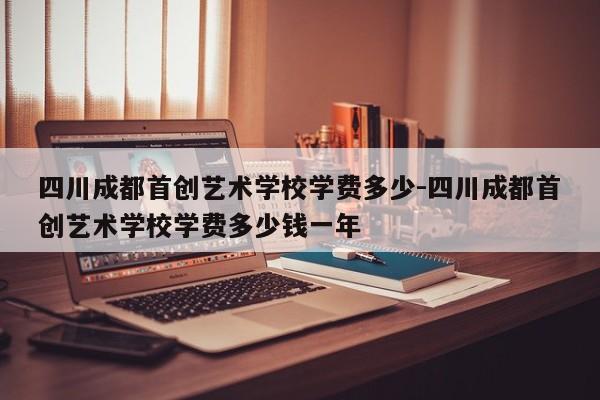 四川成都首创艺术学校学费多少-四川成都首创艺术学校学费多少钱一年