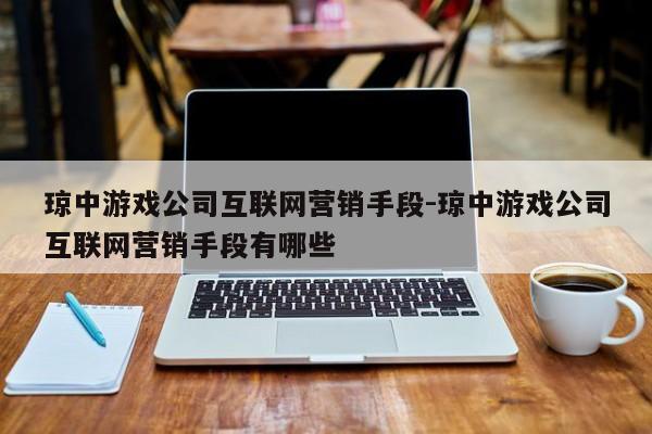 琼中游戏公司互联网营销手段-琼中游戏公司互联网营销手段有哪些