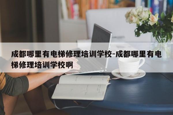 成都哪里有电梯修理培训学校-成都哪里有电梯修理培训学校啊