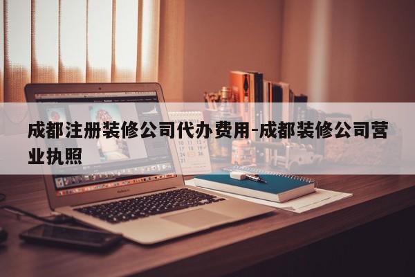 成都注册装修公司代办费用-成都装修公司营业执照