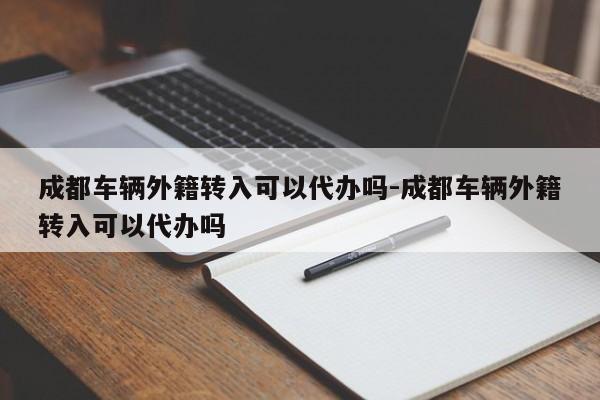 成都车辆外籍转入可以代办吗-成都车辆外籍转入可以代办吗