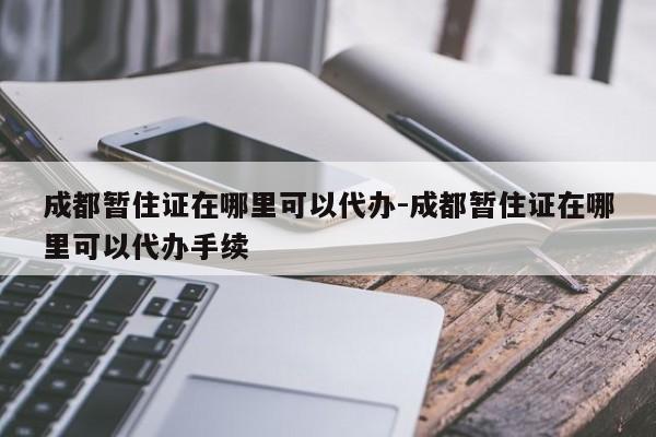 成都暂住证在哪里可以代办-成都暂住证在哪里可以代办手续