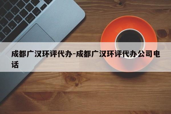 成都广汉环评代办-成都广汉环评代办公司电话