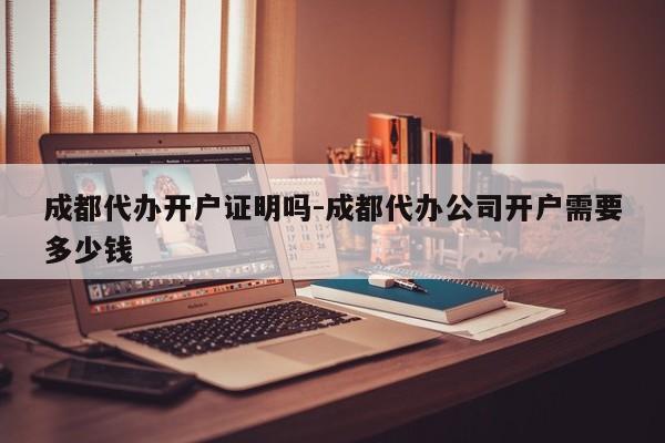 成都代办开户证明吗-成都代办公司开户需要多少钱