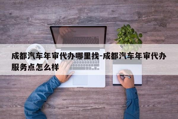成都汽车年审代办哪里找-成都汽车年审代办服务点怎么样