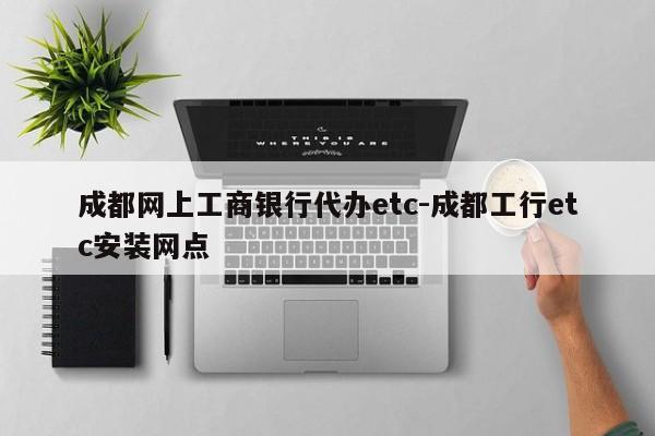 成都网上工商银行代办etc-成都工行etc安装网点