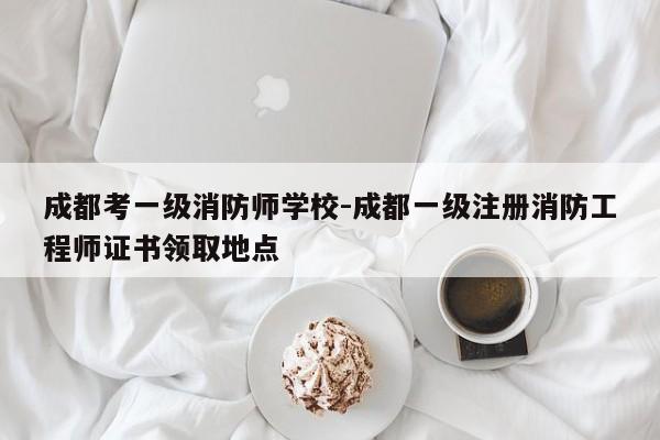 成都考一级消防师学校-成都一级注册消防工程师证书领取地点