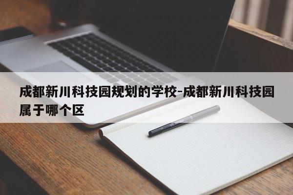 成都新川科技园规划的学校-成都新川科技园属于哪个区