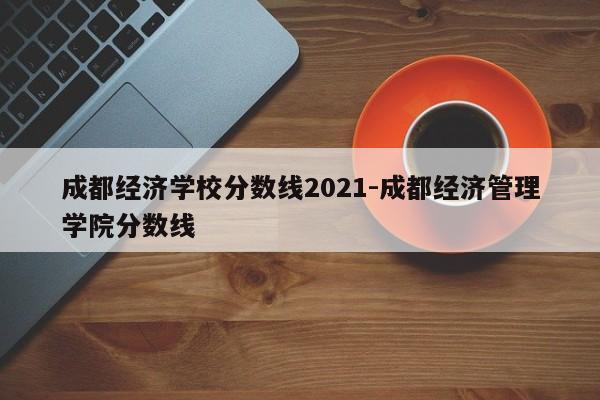 成都经济学校分数线2021-成都经济管理学院分数线