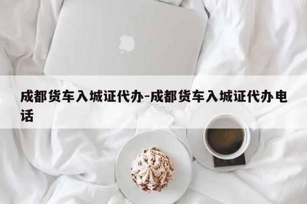 成都货车入城证代办-成都货车入城证代办电话