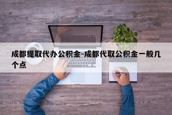 成都提取代办公积金-成都代取公积金一般几个点