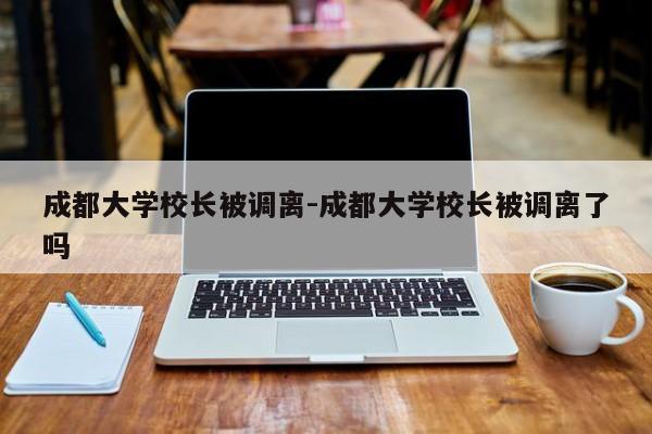 成都大学校长被调离-成都大学校长被调离了吗