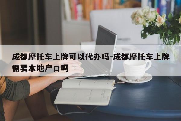 成都摩托车上牌可以代办吗-成都摩托车上牌需要本地户口吗